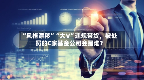 “风格漂移”“大V”违规带货，被处罚的C家基金公司会是谁？-第2张图片