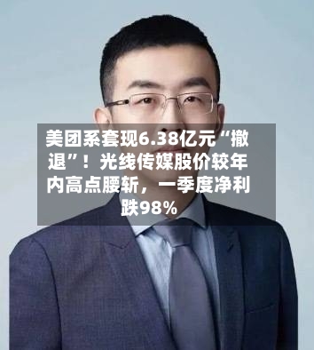 美团系套现6.38亿元“撤退”！光线传媒股价较年内高点腰斩	，一季度净利跌98%-第2张图片