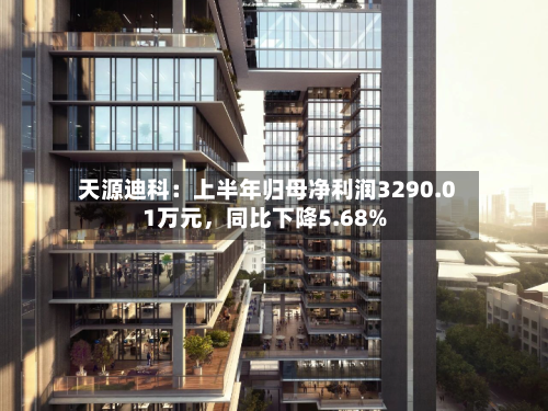 天源迪科：上半年归母净利润3290.01万元，同比下降5.68%-第2张图片