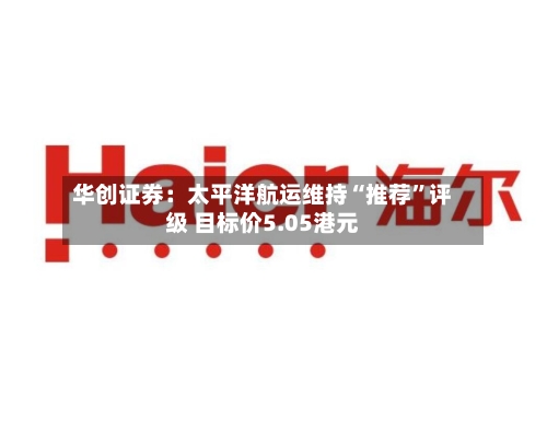 华创证券：太平洋航运维持“推荐”评级 目标价5.05港元-第1张图片