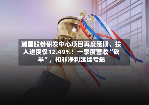 瑞星股份研发中心项目再度延期，投入进度仅12.49%！一季度营收“砍半”，扣非净利延续亏损