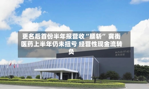 更名后首份半年报营收“腰斩	” 冀衡医药上半年仍未扭亏 经营性现金流转负-第2张图片