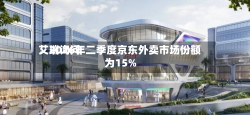 艾瑞询问：2026年二季度京东外卖市场份额为15%