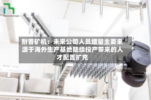 耐普矿机:未来公司人员增量主要来源于海外生产基地陆续投产带来的人才配置扩充-第1张图片