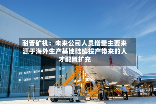 耐普矿机:未来公司人员增量主要来源于海外生产基地陆续投产带来的人才配置扩充-第2张图片