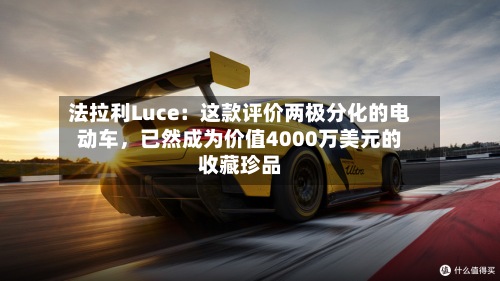 法拉利Luce：这款评价两极分化的电动车，已然成为价值4000万美元的收藏珍品