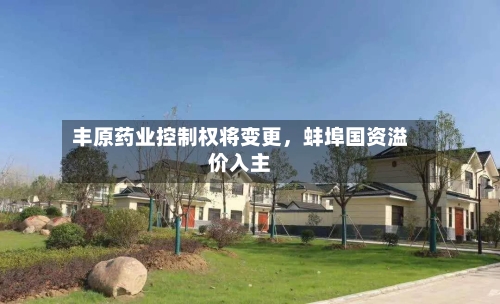 丰原药业控制权将变更，蚌埠国资溢价入主-第2张图片