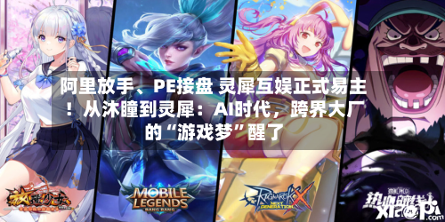 阿里放手、PE接盘 灵犀互娱正式易主！从沐瞳到灵犀：AI时代	，跨界大厂的“游戏梦”醒了-第3张图片