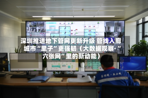 深圳推进地下管网更新升级 管线入廊 城市“里子	”更强韧（大数据观察·“六张网”里的新动能）-第2张图片