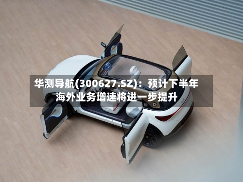 华测导航(300627.SZ):预计下半年海外业务增速将进一步提升-第3张图片