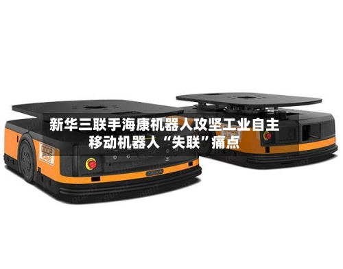 新华三联手海康机器人攻坚工业自主移动机器人“失联”痛点