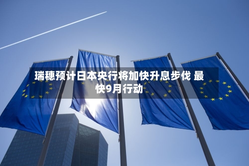 瑞穗预计日本央行将加快升息步伐 最快9月行动