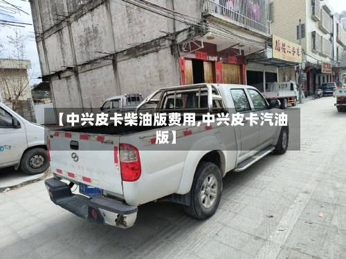 【中兴皮卡柴油版费用,中兴皮卡汽油版】