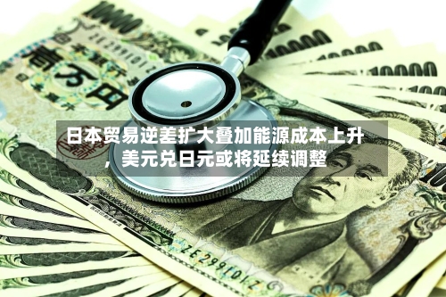 日本贸易逆差扩大叠加能源成本上升，美元兑日元或将延续调整-第3张图片