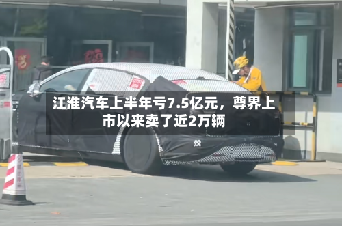 江淮汽车上半年亏7.5亿元，尊界上市以来卖了近2万辆