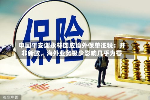 中国平安谢永林回应境外保单征税：并非新政，海外业务极少影响几乎为零-第2张图片