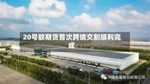 20号胶期货首次跨境交割顺利完成-第1张图片