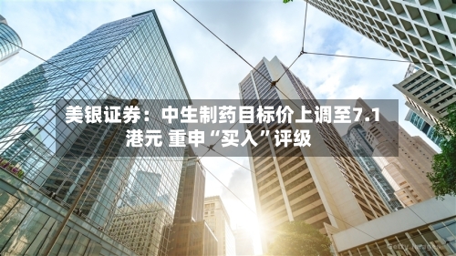 美银证券：中生制药目标价上调至7.1港元 重申“买入	”评级-第3张图片