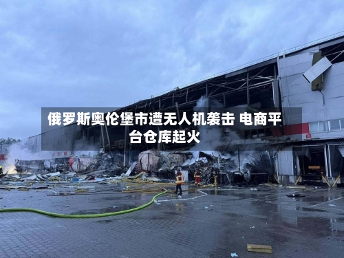 俄罗斯奥伦堡市遭无人机袭击 电商平台仓库起火-第3张图片