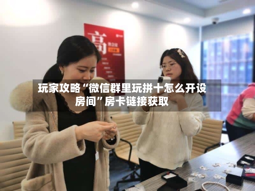 玩家攻略“微信群里玩拼十怎么开设房间”房卡链接获取-第2张图片