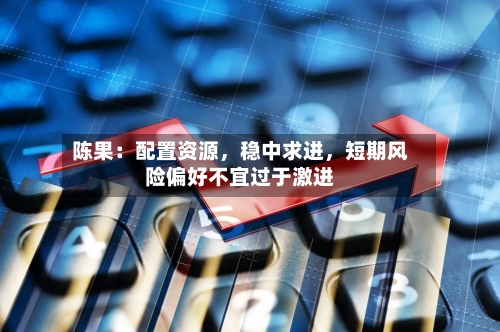 陈果：配置资源，稳中求进，短期风险偏好不宜过于激进-第2张图片
