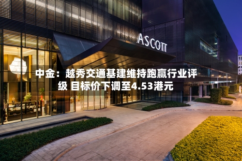 中金:越秀交通基建维持跑赢行业评级 目标价下调至4.53港元-第3张图片