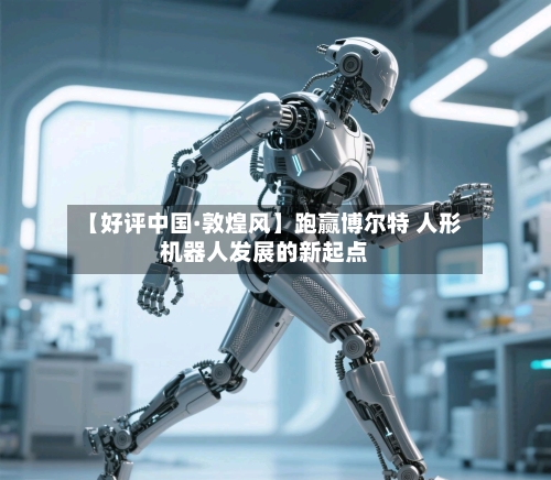 【好评中国·敦煌风】跑赢博尔特 人形机器人发展的新起点