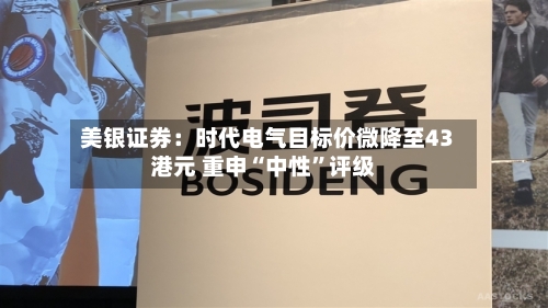 美银证券：时代电气目标价微降至43港元 重申“中性”评级-第1张图片