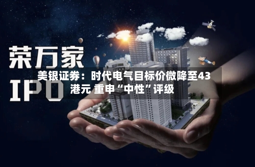 美银证券：时代电气目标价微降至43港元 重申“中性”评级-第3张图片