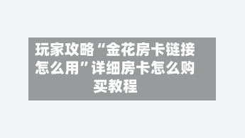 玩家攻略“金花房卡链接怎么用”详细房卡怎么购买教程-第3张图片