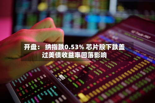 开盘: 纳指跌0.53% 芯片股下跌盖过美债收益率回落影响-第1张图片