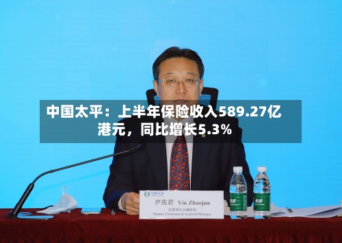 中国太平：上半年保险收入589.27亿港元，同比增长5.3%-第2张图片