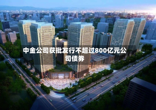 中金公司获批发行不超过800亿元公司债券-第2张图片