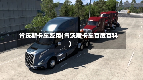 肯沃斯卡车费用(肯沃斯卡车百度百科)-第2张图片