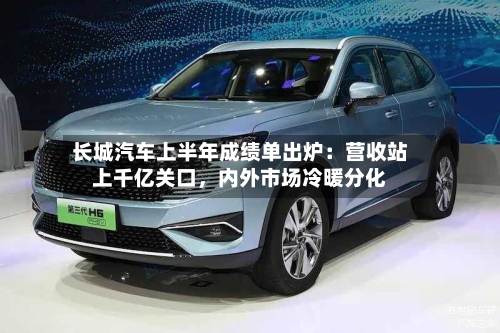 长城汽车上半年成绩单出炉：营收站上千亿关口	，内外市场冷暖分化-第3张图片
