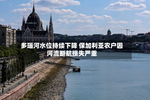 多瑙河水位持续下降 保加利亚农户因河流断航损失严重