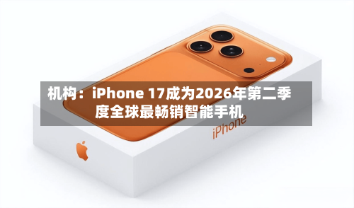 机构：iPhone 17成为2026年第二季度全球最畅销智能手机-第2张图片