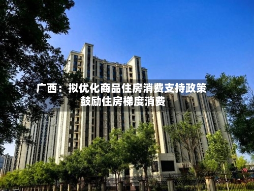 广西:拟优化商品住房消费支持政策 鼓励住房梯度消费-第2张图片
