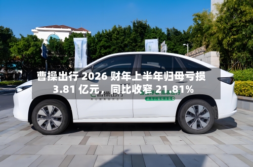 曹操出行 2026 财年上半年归母亏损 3.81 亿元，同比收窄 21.81%