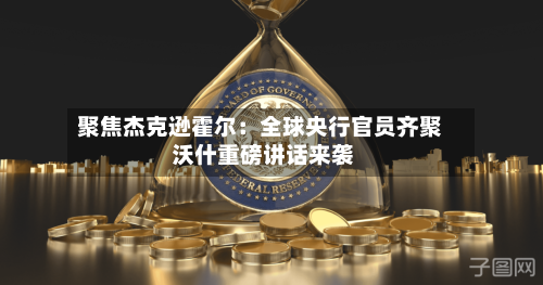 聚焦杰克逊霍尔：全球央行官员齐聚 沃什重磅讲话来袭