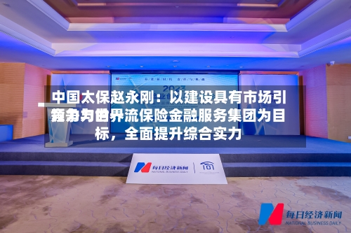 中国太保赵永刚：以建设具有市场引领力与世界竞争力的一流保险金融服务集团为目标，全面提升综合实力