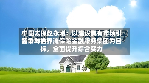 中国太保赵永刚：以建设具有市场引领力与世界竞争力的一流保险金融服务集团为目标，全面提升综合实力-第2张图片