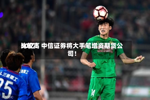 比较高
50亿!中信证券将大手笔增资期货公司!-第2张图片