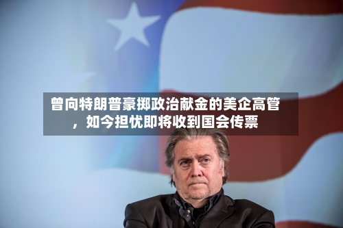 曾向特朗普豪掷政治献金的美企高管	，如今担忧即将收到国会传票-第1张图片