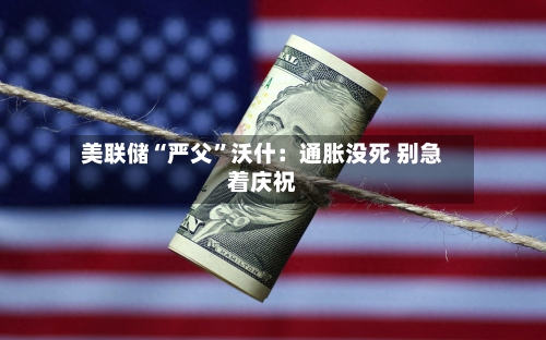 美联储“严父”沃什：通胀没死 别急着庆祝