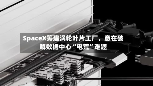 SpaceX筹建涡轮叶片工厂，意在破解数据中心“电荒”难题-第2张图片