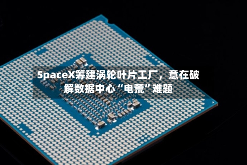 SpaceX筹建涡轮叶片工厂，意在破解数据中心“电荒”难题