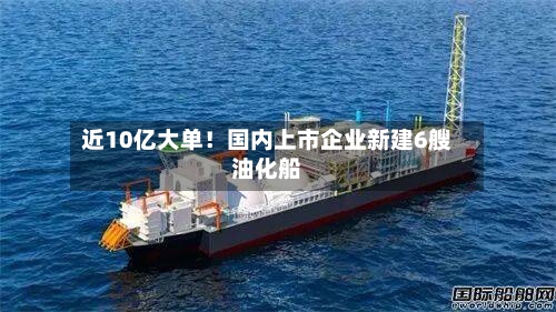 近10亿大单！国内上市企业新建6艘油化船