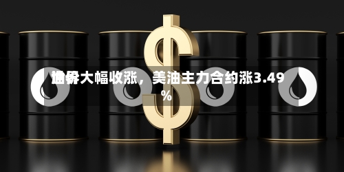 世界油价大幅收涨，美油主力合约涨3.49%-第2张图片