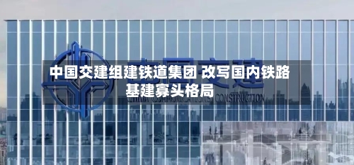 中国交建组建铁道集团 改写国内铁路基建寡头格局